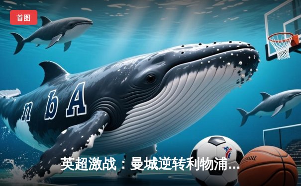 英超激战：曼城逆转利物浦 哈兰德双响锁定胜局