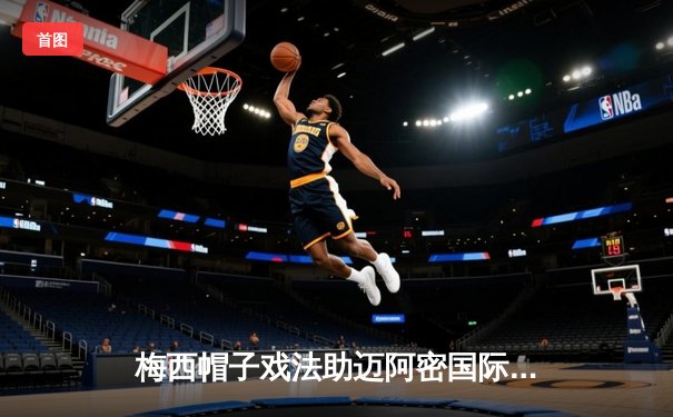 梅西帽子戏法助迈阿密国际逆转，北美联赛杯上演进球盛宴