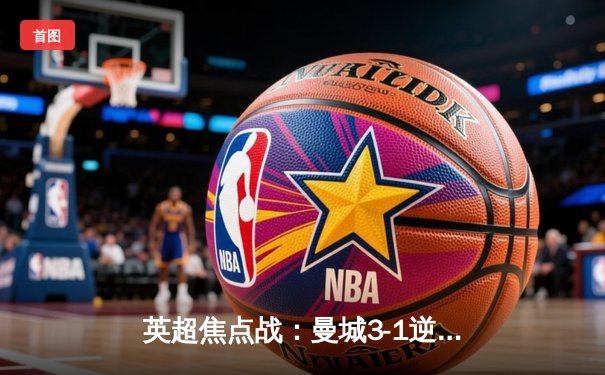 英超焦点战：曼城3-1逆转曼联，哈兰德梅开二度锁定胜局