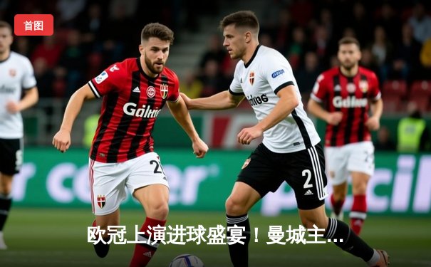 欧冠上演进球盛宴！曼城主场4-3险胜皇马，德布劳内世界波定乾坤