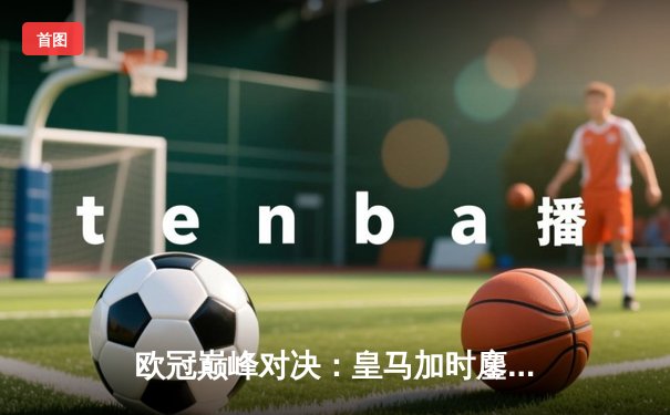 欧冠巅峰对决：皇马加时鏖战3-2逆转曼城，本泽马双响维尼修斯绝杀